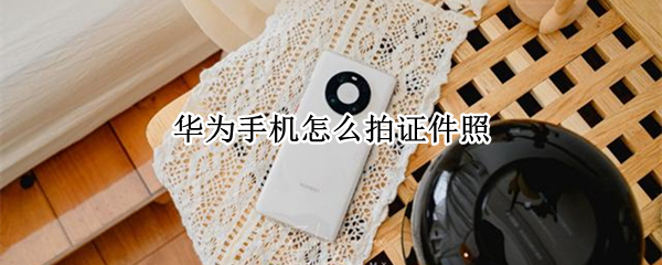 华为手机怎么拍证件照 华为手机怎么拍证件照效果好