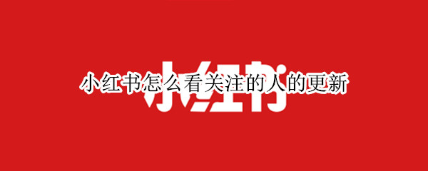 小红书怎么看关注的人的更新（小红书怎么看关注的人的更新记录）