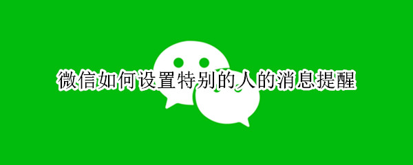 微信如何设置特别的人的消息提醒（微信如何设置特别的人的消息提醒苹果）