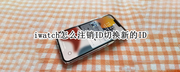 iwatch怎么注销ID切换新的ID（iwatch怎么注销ID切换新的ID）