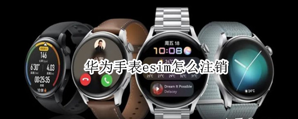 华为手表esim怎么注销（华为手表如何注销esim）