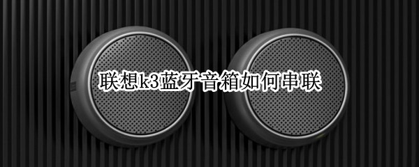 联想k3蓝牙音箱如何串联 联想k3蓝牙音箱串联距离