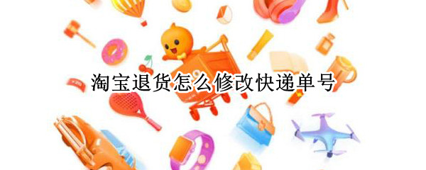 淘宝退货怎么修改快递单号（淘宝退货如何修改快递单号）