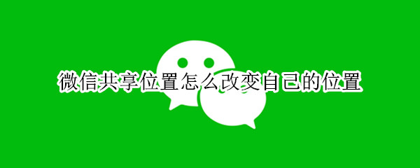 微信共享位置怎么改变自己的位置 微信共享位置怎么改变自己的位置信息