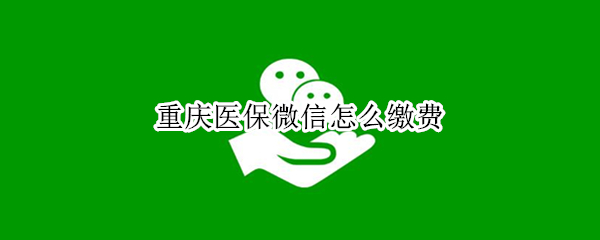 重庆医保微信怎么缴费（重庆医保微信缴费流程）