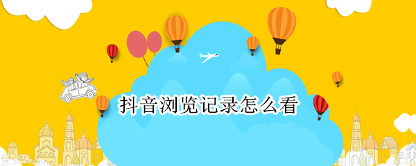 抖音浏览记录怎么看 抖音浏览记录怎么看到全部