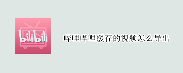 哔哩哔哩缓存的视频怎么导出 哔哩哔哩缓存的视频怎么导出相册