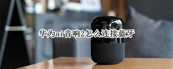 华为ai音箱2怎么连接蓝牙 华为ai音箱2怎么连接蓝牙音箱