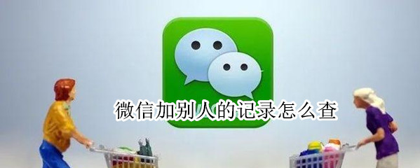 微信加别人的记录怎么查 微信加别人的记录怎么查看