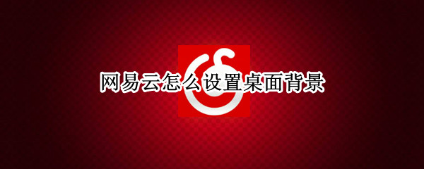 网易云怎么设置桌面背景 网易云怎么设置桌面背景图的动态