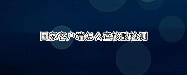国家客户端怎么查核酸检测 国家客户端怎么查核酸检测电子版