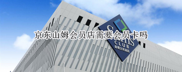 京东山姆会员店需要会员卡吗 京东山姆会员卡在实体店可以用吗