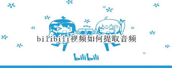bilibili视频如何提取音频 bilibili视频如何提取音频手机
