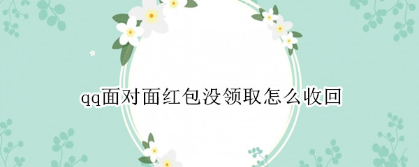 qq面对面红包没领取怎么收回 发红包对面没有领取、我怎样快速收回