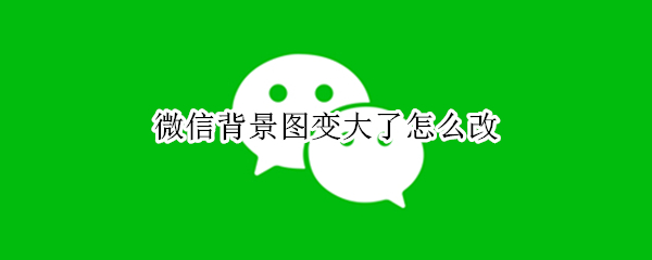 微信背景图变大了怎么改（微信背景图片怎么变大了）