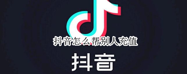 抖音怎么帮别人充值 抖音怎么帮别人充值不了
