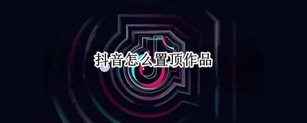 抖音怎么置顶作品（抖音怎么置顶作品有什么要求）