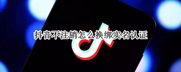 抖音不注销怎么换绑实名认证 抖音不注销怎么换绑实名认证微信