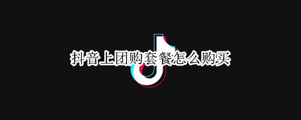 抖音上团购套餐怎么购买（抖音上团购套餐怎么购买,买完怎么用）