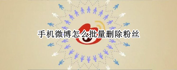手机微博怎么批量删除粉丝（手机微博批量删除粉丝怎么操作）