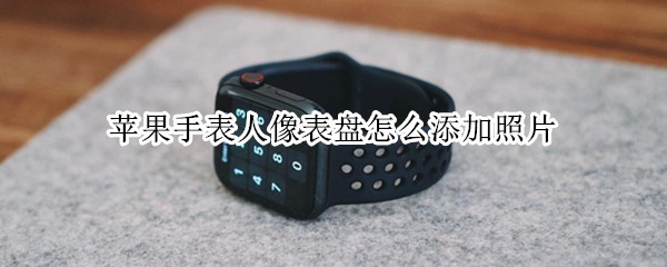苹果手表人像表盘怎么添加照片 苹果手表人像表盘怎么添加照片视频