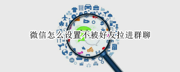 微信怎么设置不被好友拉进群聊 微信如何设置不被好友拉入群聊