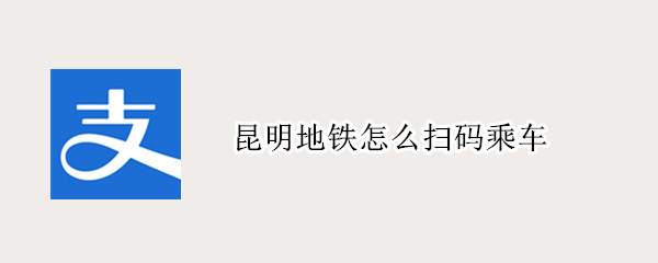 昆明地铁怎么扫码乘车（昆明地铁扫码乘车用哪个APP）