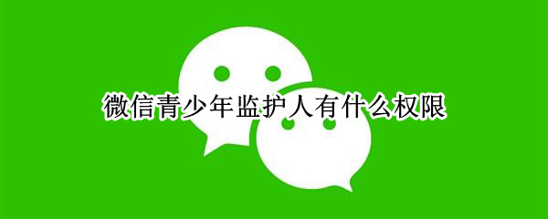 微信青少年监护人有什么权限（微信青少年监护人有什么权限嘛）