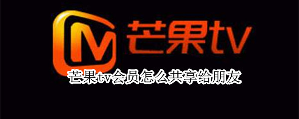 芒果tv会员怎么共享给朋友 芒果tv会员怎么共享给朋友看