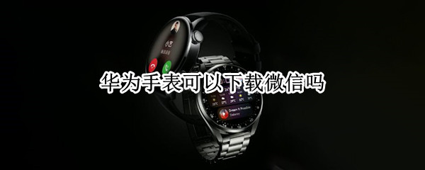 华为手表可以下载微信吗 华为手表可以下载微信吗安卓