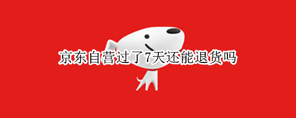 京东自营过了7天还能退货吗 京东自营过了7天怎么退货