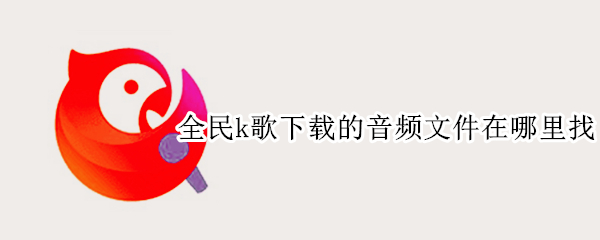 全民k歌下载的音频文件在哪里找 全民K歌下载的音频在哪