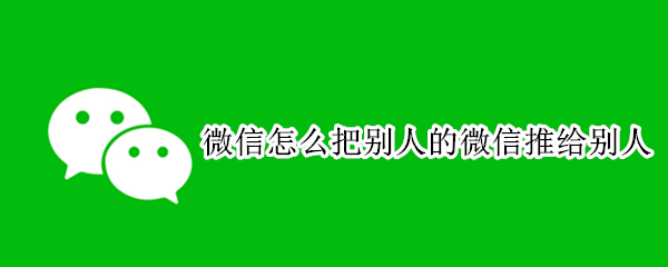微信怎么把别人的微信推给别人 怎么把别人的微信推给别人?