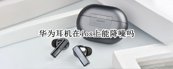 华为耳机在ios上能降噪吗 华为降噪耳机能在iPhone上用吗