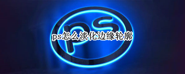 ps怎么淡化边缘轮廓（ps怎么淡化边缘轮廓快捷键）