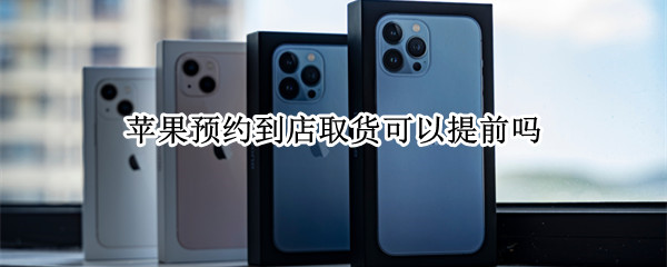 苹果预约到店取货可以提前吗（苹果网上预约到店取货当天都可以吗）