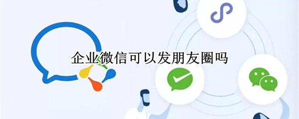 企业微信可以发朋友圈吗 企业微信可以发朋友圈吗知乎