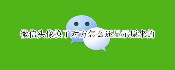 微信头像换了对方怎么还显示原来的 微信头像换了对方怎么还显示原来的但是别人都不显示了