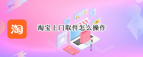 淘宝上门取件怎么操作（淘宝上门取件操作流程）