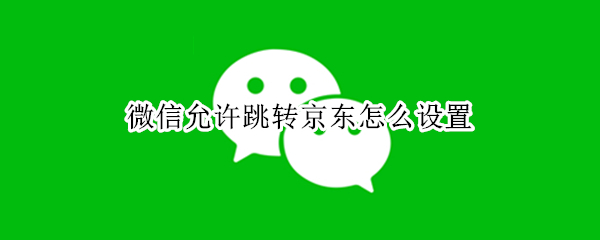 微信允许跳转京东怎么设置 微信不能自动跳转京东了