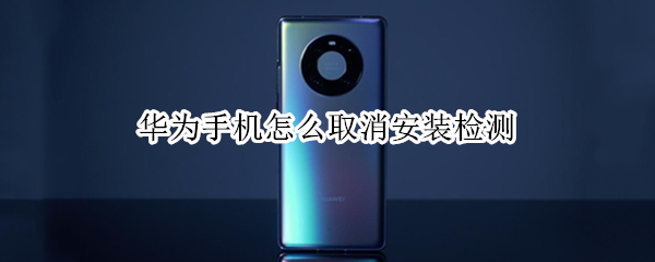 华为手机怎么取消安装检测（华为手机怎么取消安装检测软件）