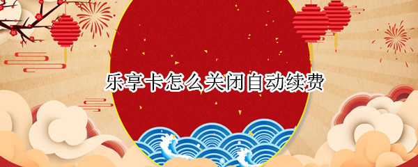 乐享卡怎么关闭自动续费 乐享卡怎么关闭自动续费会员