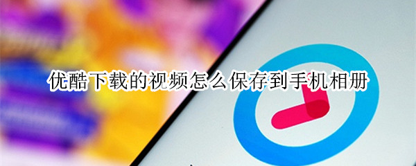优酷下载的视频怎么保存到手机相册 优酷下载的视频怎么保存到手机相册截取片段