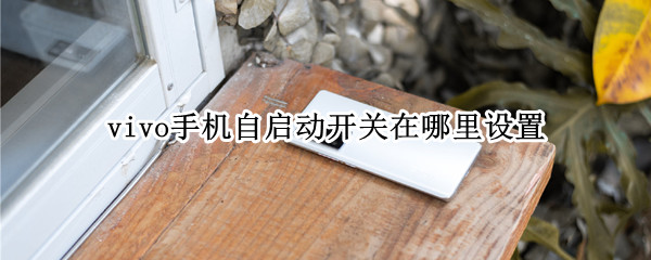 vivo手机自启动开关在哪里设置（vivo手机的自动开关机设置在哪里）