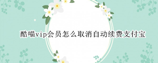 酷喵vip会员怎么取消自动续费支付宝 酷喵vip会员怎么取消自动续费支付宝付的