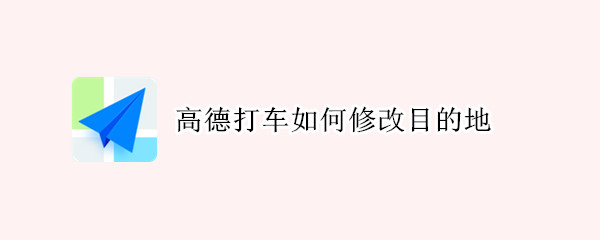 高德打车如何修改目的地（高德打车修改目的地在哪里）