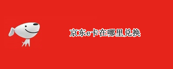 京东e卡在哪里兑换 京东E卡在哪里兑换