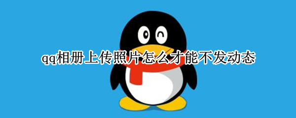 qq相册上传照片怎么才能不发动态 qq相册上传照片怎么可以不发动态