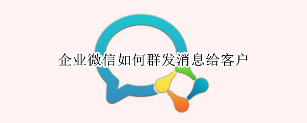 企业微信如何群发消息给客户 企业微信如何群发消息给客户但是不用建群