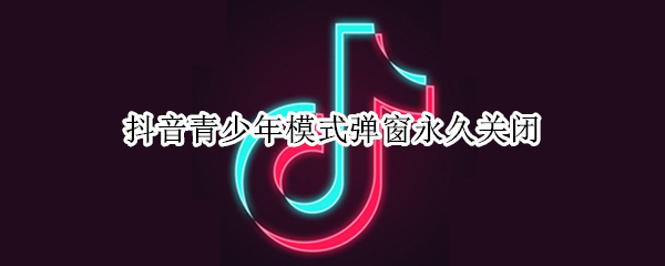 抖音青少年模式弹窗永久关闭 抖音青少年模式提示关闭